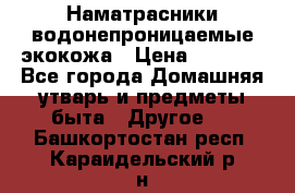 Наматрасники водонепроницаемые экокожа › Цена ­ 1 602 - Все города Домашняя утварь и предметы быта » Другое   . Башкортостан респ.,Караидельский р-н